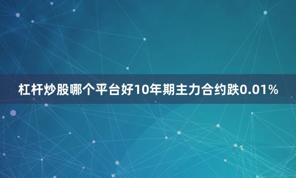 杠杆炒股哪个平台好10年期主力合约跌0.01%