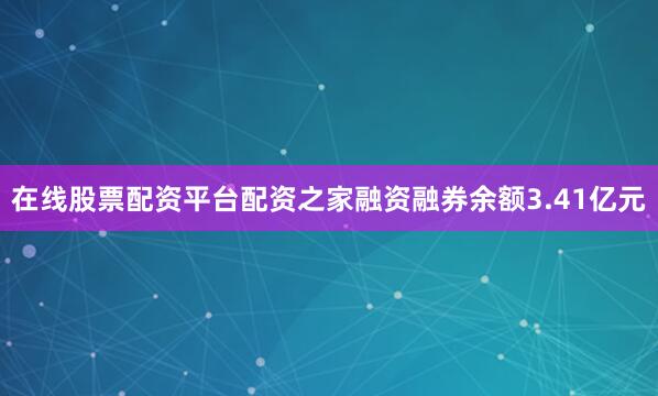 在线股票配资平台配资之家融资融券余额3.41亿元