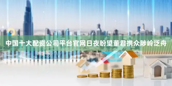 中国十大配资公司平台官网日夜盼望董君携众陟岭泛舟