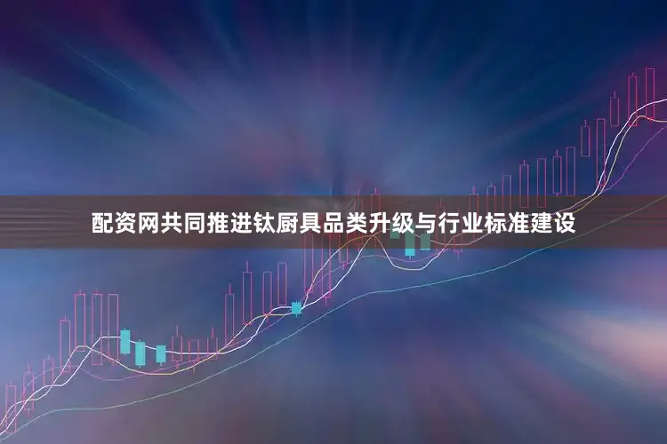配资网共同推进钛厨具品类升级与行业标准建设